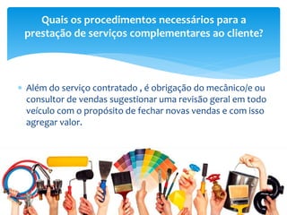  Além do serviço contratado , é obrigação do mecânico/e ou
consultor de vendas sugestionar uma revisão geral em todo
veículo com o propósito de fechar novas vendas e com isso
agregar valor.
Quais os procedimentos necessários para a
prestação de serviços complementares ao cliente?
 