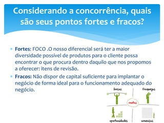  Fortes: FOCO .O nosso diferencial será ter a maior
diversidade possível de produtos para o cliente possa
encontrar o que procura dentro daquilo que nos propomos
a oferecer: itens de revisão.
 Fracos: Não dispor de capital suficiente para implantar o
negócio de forma ideal para o funcionamento adequado do
negócio.
Considerando a concorrência, quais
são seus pontos fortes e fracos?
 