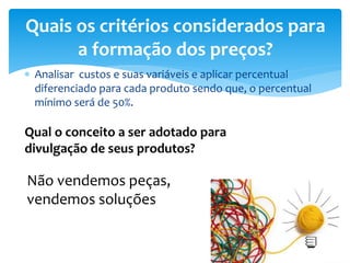 Analisar custos e suas variáveis e aplicar percentual
diferenciado para cada produto sendo que, o percentual
mínimo será de 50%.
Quais os critérios considerados para
a formação dos preços?
Qual o conceito a ser adotado para
divulgação de seus produtos?
Não vendemos peças,
vendemos soluções
 