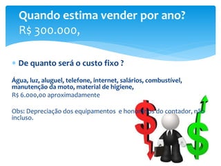  De quanto será o custo fixo ?
Água, luz, aluguel, telefone, internet, salários, combustível,
manutenção da moto, material de higiene,
R$ 6.000,00 aproximadamente
Obs: Depreciação dos equipamentos e honorários do contador, não
incluso.
Quando estima vender por ano?
R$ 300.000,
 