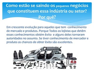 Em crescente evolução para aqueles que tem conhecimento
de mercado e produtos. Porque Todos os lojistas que detêm
esses conhecimentos obtém êxito e alguns deles tornaram
autoridades no assunto. Se tiver conhecimento de mercador e
produto as chances de obter êxito são excelentes.
Como estão se saindo os pequenos negócios
que constituem essa indústria ou setor?
Por quê?
 