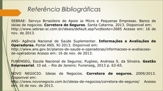 Referência Bibliográficas
SEBRAE- Serviço Brrasileiro de Apoio às Micro e Pequenas Empresas. Banco de
idéias de negócios. Corretora de Seguros. Santa Catarina. 2013. Disponível em:
http://www.sebrae-sc.com.br/ideais/default.asp?vcdtexto=2685 Acesso em: 16 de
nov. de 2013.
ANS- Agência Nacional de Saúde Suplementar. Informações e Avaliações de
Operadoras. Portal ANS. RJ 2013. Disponível em:
http://www.ans.gov.br/planos-de-saude-e-operadoras/informacoes-e-avaliacoesde-operadoras Acesso em: 16 de nov. de 2013.
FUNENSEG, Escola Nacional de Seguros; Pugliesi, Andresa S. da Silveira. Gestão
Empresarial. 10 ed. – Rio de Janeiro: Funenseg, 2013 p. 63-65.
NOVO NEGÓCIO. Ideias de Negocios. Corretora de seguros. 2009/2013.
Disponível em:
http://www.novonegocio.com.br/ideias-de-negocios/corretora-de-seguros/ Acesso
em: 16 de nov. de 2013.

 