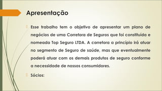 Apresentação
 Esse trabalho tem o objetivo de apresentar um plano de
negócios de uma Corretora de Seguros que foi constituída e
nomeada Top Seguro LTDA. A corretora a princípio irá atuar
no segmento de Seguro de saúde, mas que eventualmente
poderá atuar com os demais produtos de seguro conforme
a necessidade de nossos consumidores.
 Sócios:

 