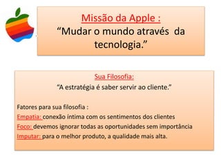 Missão da Apple :
“Mudar o mundo através da
tecnologia.”
Sua Filosofia:
“A estratégia é saber servir ao cliente.”
Fatores para sua filosofia :
Empatia: conexão íntima com os sentimentos dos clientes
Foco: devemos ignorar todas as oportunidades sem importância
Imputar: para o melhor produto, a qualidade mais alta.
 