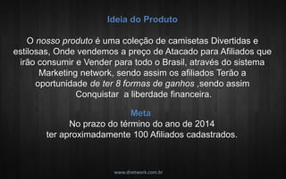 Ideia do Produto O nosso produto é uma coleção de camisetas Divertidas e estilosas, Onde vendemos a preço de Atacado para Afiliados que irão consumir e Vender para todo o Brasil, através do sistema Marketing network, sendo assim os afiliados Terão a oportunidade de ter 8 formas de ganhos ,sendo assim Conquistar a liberdade financeira. . 
Meta No prazo do término do ano de 2014 ter aproximadamente 100 Afiliados cadastrados. . 
www.dnetwork.com.br  