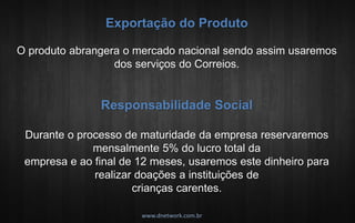 Exportação do Produto O produto abrangera o mercado nacional sendo assim usaremos dos serviços do Correios. Responsabilidade Social Durante o processo de maturidade da empresa reservaremos mensalmente 5% do lucro total da empresa e ao final de 12 meses, usaremos este dinheiro para realizar doações a instituições de crianças carentes. www.dnetwork.com.br  