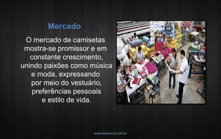www.dnetwork.com.br 
O mercado de camisetas mostra-se promissor e em constante crescimento, unindo paixões como música e moda, expressando por meio do vestuário, preferências pessoais e estilo de vida. 
Mercado  