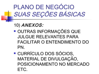 PLANO DE NEGÓCIO
SUAS SEÇÕES BÁSICAS
10) ANEXOS:
 OUTRAS INFORMAÇÕES QUE

  JULGUE RELEVANTES PARA
  FACILITAR O ENTENDIMENTO DO
  PN.
 CURRÍCULO DOS SÓCIOS,

  MATERIAL DE DIVULGAÇÃO,
  POSICIONAMENTO NO MERCADO
  ETC.
 