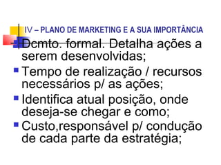 IV – PLANO DE MARKETING E A SUA IMPORTÂNCIA
 Dcmto. formal. Detalha ações a
  serem desenvolvidas;
 Tempo de realização / recursos
  necessários p/ as ações;
 Identifica atual posição, onde
  deseja-se chegar e como;
 Custo,responsável p/ condução
  de cada parte da estratégia;
 