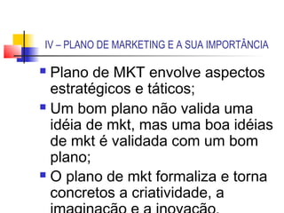IV – PLANO DE MARKETING E A SUA IMPORTÂNCIA

 Plano de MKT envolve aspectos
  estratégicos e táticos;
 Um bom plano não valida uma

  idéia de mkt, mas uma boa idéias
  de mkt é validada com um bom
  plano;
 O plano de mkt formaliza e torna

  concretos a criatividade, a
 