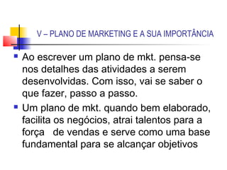 V – PLANO DE MARKETING E A SUA IMPORTÂNCIA

   Ao escrever um plano de mkt. pensa-se
    nos detalhes das atividades a serem
    desenvolvidas. Com isso, vai se saber o
    que fazer, passo a passo.
   Um plano de mkt. quando bem elaborado,
    facilita os negócios, atrai talentos para a
    força de vendas e serve como uma base
    fundamental para se alcançar objetivos
 