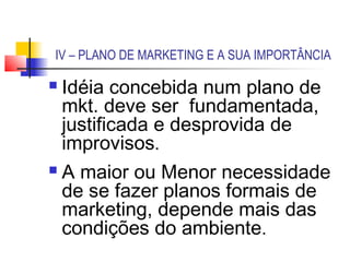 IV – PLANO DE MARKETING E A SUA IMPORTÂNCIA

 Idéia concebida num plano de
  mkt. deve ser fundamentada,
  justificada e desprovida de
  improvisos.
 A maior ou Menor necessidade
  de se fazer planos formais de
  marketing, depende mais das
  condições do ambiente.
 