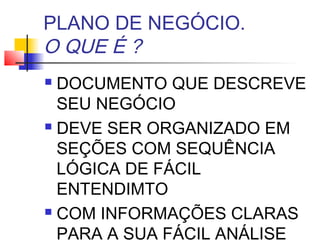 PLANO DE NEGÓCIO.
O QUE É ?
 DOCUMENTO QUE DESCREVE
  SEU NEGÓCIO
 DEVE SER ORGANIZADO EM

  SEÇÕES COM SEQUÊNCIA
  LÓGICA DE FÁCIL
  ENTENDIMTO
 COM INFORMAÇÕES CLARAS

  PARA A SUA FÁCIL ANÁLISE
 