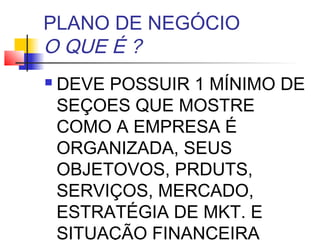 PLANO DE NEGÓCIO
O QUE É ?
   DEVE POSSUIR 1 MÍNIMO DE
    SEÇOES QUE MOSTRE
    COMO A EMPRESA É
    ORGANIZADA, SEUS
    OBJETOVOS, PRDUTS,
    SERVIÇOS, MERCADO,
    ESTRATÉGIA DE MKT. E
    SITUAÇÃO FINANCEIRA
 