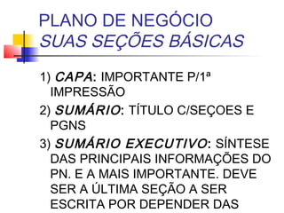 PLANO DE NEGÓCIO
SUAS SEÇÕES BÁSICAS
1) CAPA : IMPORTANTE P/1ª
  IMPRESSÃO
2) SUMÁRIO : TÍTULO C/SEÇOES E
  PGNS
3) SUMÁRIO EXECUTIVO : SÍNTESE
  DAS PRINCIPAIS INFORMAÇÕES DO
  PN. E A MAIS IMPORTANTE. DEVE
  SER A ÚLTIMA SEÇÃO A SER
  ESCRITA POR DEPENDER DAS
 