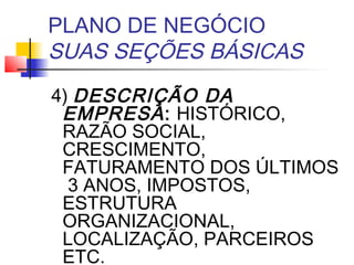 PLANO DE NEGÓCIO
SUAS SEÇÕES BÁSICAS
4) DESCRIÇÃO DA
 EMPRESA : HISTÓRICO,
 RAZÃO SOCIAL,
 CRESCIMENTO,
 FATURAMENTO DOS ÚLTIMOS
  3 ANOS, IMPOSTOS,
 ESTRUTURA
 ORGANIZACIONAL,
 LOCALIZAÇÃO, PARCEIROS
 ETC.
 