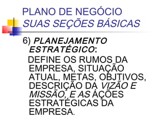 PLANO DE NEGÓCIO
SUAS SEÇÕES BÁSICAS
6) PLANEJAMENTO
 ESTRATÉGICO :
 DEFINE OS RUMOS DA
 EMPRESA, SITUAÇÃO
 ATUAL, METAS, OBJTIVOS,
 DESCRIÇÃO DA VIZÃO E
 MISSÃO, E AS ÁÇÕES
 ESTRATÉGICAS DA
 EMPRESA.
 