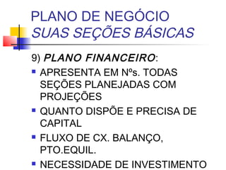 PLANO DE NEGÓCIO
SUAS SEÇÕES BÁSICAS
9) PLANO FINANCEIRO :
 APRESENTA EM Nºs. TODAS

  SEÇÕES PLANEJADAS COM
  PROJEÇÕES
 QUANTO DISPÕE E PRECISA DE

  CAPITAL
 FLUXO DE CX. BALANÇO,

  PTO.EQUIL.
 NECESSIDADE DE INVESTIMENTO
 