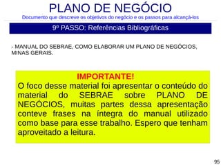 PLANO DE NEGÓCIO

Documento que descreve os objetivos do negócio e os passos para alcançá-los

9º PASSO: Referências Bibliográficas
- MANUAL DO SEBRAE, COMO ELABORAR UM PLANO DE NEGÓCIOS,
MINAS GERAIS.

IMPORTANTE!
O foco desse material foi apresentar o conteúdo do
material do SEBRAE sobre PLANO DE
NEGÓCIOS, muitas partes dessa apresentação
conteve frases na íntegra do manual utilizado
como base para esse trabalho. Espero que tenham
aproveitado a leitura.

95

 
