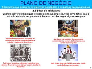 PLANO DE NEGÓCIO

Documento que descreve os objetivos do negócio e os passos para alcançá-los

2.2 Setor de atividades
Quando estiver definido qual é o negócio da sua empresa, você deve definir qual o
setor de atividade em que atuará. Para seu auxílio, segue alguns exemplos.

Atividades relacionadas ao cultivo de
solo para produção de vegetais e/ou a
criação e tratamento de animais.

Fabrica de produtos, utilizando matéria-prima,
através de um processo manual ou com auxílio de
máquinas.

Venda de mercadorias diretamente ao
consumidor ou compra do fabricante para
vender aos varejistas.

Não vende uma mercadoria, mas sim, vende
um trabalho ao consumidor.

8

 