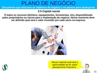 PLANO DE NEGÓCIO

Documento que descreve os objetivos do negócio e os passos para alcançá-los

2.5 Capital social
É todos os recursos (dinheiro, equipamentos, ferramentas, etc), disponibilizado
pelos proprietários ou sócios para a implantação do negócio. Nesse momento deve
ser definido qual será o valor investido por cada sócio na empresa.

Nesse material você terá a
oportunidade de ler sobre
planejamento financeiro.
11

 