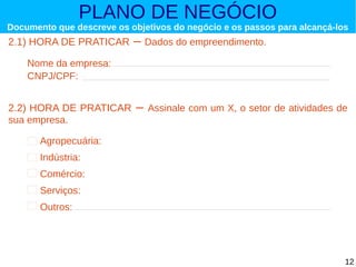 PLANO DE NEGÓCIO

Documento que descreve os objetivos do negócio e os passos para alcançá-los

2.1) HORA DE PRATICAR

– Dados do empreendimento.

Nome da empresa:
CNPJ/CPF:

2.2) HORA DE PRATICAR
sua empresa.

–

Assinale com um X, o setor de atividades de

Agropecuária:
Indústria:
Comércio:
Serviços:
Outros:

12

 