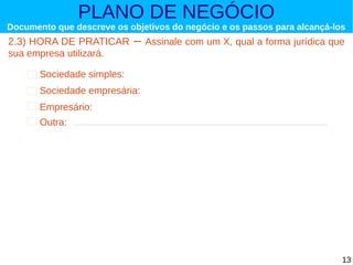 PLANO DE NEGÓCIO

Documento que descreve os objetivos do negócio e os passos para alcançá-los

2.3) HORA DE PRATICAR
sua empresa utilizará.

–

Assinale com um X, qual a forma jurídica que

Sociedade simples:
Sociedade empresária:
Empresário:
Outra:

13

 