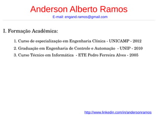 Anderson Alberto Ramos
E-mail: engand.ramos@gmail.com

I. Formação Acadêmica:
1. Curso de especialização em Engenharia Clínica ­ UNICAMP ­ 2012
2. Graduação em Engenharia de Controle e Automação  ­ UNIP ­ 2010
3. Curso Técnico em Informática  ­ ETE Pedro Ferreira Alves ­ 2005

http://www.linkedin.com/in/andersonramos

 