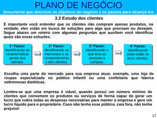 PLANO DE NEGÓCIO

Documento que descreve os objetivos do negócio e os passos para alcançá-los

3.2 Estudo dos clientes
É importante você entender que os clientes não compram apenas produtos, na
verdade, eles estão em busca de soluções para algo que precisam ou desejam.
Segue abaixo um roteiro com algumas perguntas que auxiliem você identificar
quais são essas soluções.
1º Passo:
1º Passo:
identificando as
identificando as
características
características
gerais dos
gerais dos
clientes.
clientes.

2º Passo:
2º Passo:
identificando os
identificando os
interesses e os
interesses e os
comportamento
comportamento
ssdos clientes.
dos clientes.

3º Passo:
3º Passo:
identificando o
identificando o
que leva as
que leva as
pessoas a
pessoas a
comprar.
comprar.

4º Passo:
4º Passo:
identificando
identificando
onde estão os
onde estão os
seus clientes.
seus clientes.

Escolha uma parte do mercado para sua empresa atuar, exemplo, uma loja de
roupas especializada no público infantil ou uma confeitaria que fabrica
sobremesas dietéticas.
Lembre-se que uma empresa é viável, quando possui um número mínimo de
clientes que consomem os produtos ou serviços de forma capaz de gerar um
lucro que cubra todas as despesas necessárias para manter a empresa e gere um
lucro líquido para o proprietário. Caso não tenha esse público, caia fora, não tenha
prejuízo!
17

 