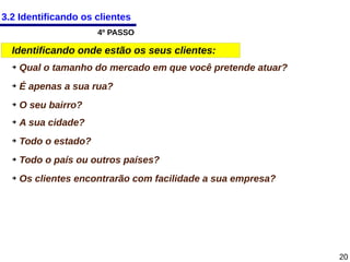3.2 Identificando os clientes
4º PASSO

Identificando onde estão os seus clientes:
➔

Qual o tamanho do mercado em que você pretende atuar?

➔

É apenas a sua rua?

➔

O seu bairro?

➔

A sua cidade?

➔

Todo o estado?

➔

Todo o país ou outros países?

➔

Os clientes encontrarão com facilidade a sua empresa?

20

 