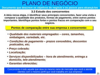 PLANO DE NEGÓCIO

Documento que descreve os objetivos do negócio e os passos para alcançá-los

3.3 Estudo dos concorrentes
A ideia nessa etapa, é identificar seus principais concorrentes, fazer uma visita e
comparar a qualidade dos produtos, formas de pagamento, entre outros pontos
importantes. Identifique pontos fortes e pontos fracos em comparação com o seu
negócio.

Pontos de comparação entre sua empresa x concorrente:
Pontos de comparação entre sua empresa x concorrente:
Qualidade dos materiais empregados – cores, tamanhos,
embalagem, variedade, etc.
➔ Condições de pagamento – prazos concedidos, descontos
praticados, etc;
➔

Preço cobrado;
➔ Localização;
➔

Serviços disponibilizados – hora de atendimento, entrega a
domicilio, tele-atendimento;
➔ Garantias oferecidas;
➔

Concorrente é todo aquele que atua no mesmo ramo de mercado que você e atende
clientes com o mesmo perfil que você trabalha em sua empresa!

21

 