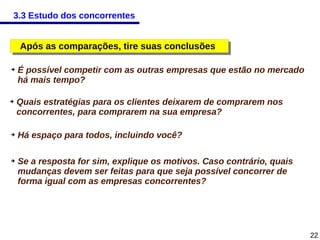 3.3 Estudo dos concorrentes

Após as comparações, tire suas conclusões
Após as comparações, tire suas conclusões
➔

➔

➔

➔

É possível competir com as outras empresas que estão no mercado
há mais tempo?
Quais estratégias para os clientes deixarem de comprarem nos
concorrentes, para comprarem na sua empresa?
Há espaço para todos, incluindo você?
Se a resposta for sim, explique os motivos. Caso contrário, quais
mudanças devem ser feitas para que seja possível concorrer de
forma igual com as empresas concorrentes?

22

 