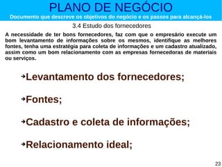 PLANO DE NEGÓCIO

Documento que descreve os objetivos do negócio e os passos para alcançá-los

3.4 Estudo dos fornecedores
A necessidade de ter bons fornecedores, faz com que o empresário execute um
bom levantamento de informações sobre os mesmos, identifique as melhores
fontes, tenha uma estratégia para coleta de informações e um cadastro atualizado,
assim como um bom relacionamento com as empresas fornecedoras de materiais
ou serviços.
➔

Levantamento dos fornecedores;

➔

Fontes;

➔

Cadastro e coleta de informações;

➔

Relacionamento ideal;
23

 