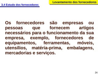 3.4 Estudo dos fornecedores

Levantamento dos fornecedores
Levantamento dos fornecedores

Os fornecedores são empresas ou
pessoas
que
fornecem
artigos
necessários para o funcionamento da sua
empresa, exemplo, fornecedores de
equipamentos,
ferramentas,
móveis,
utensílios, matéria-prima, embalagens,
mercadorias e serviços.

24

 