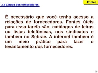 3.4 Estudo dos fornecedores

Fontes
Fontes

É necessário que você tenha acesso a
relações de fornecedores. Fontes úteis
para essa tarefa são, catálogos de feiras
ou listas telefônicas, nos sindicatos e
também no Sebrae. A internet também é
um
meio
prático
para
fazer
o
levantamento dos fornecedores.

25

 