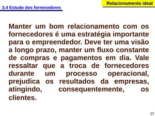 3.4 Estudo dos fornecedores

Relacionamento ideal
Relacionamento ideal

Manter um bom relacionamento com os
fornecedores é uma estratégia importante
para o empreendedor. Deve ter uma visão
a longo prazo, manter um fluxo constante
de compras e pagamentos em dia. Vale
ressaltar que a troca de fornecedores
durante um processo operacional,
prejudica os resultados da empresas,
atingindo,
consequentemente,
os
clientes.
27

 