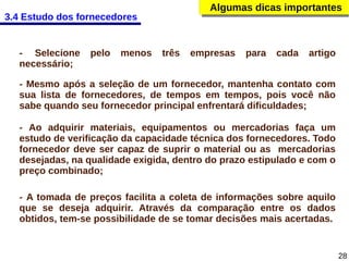 Algumas dicas importantes
Algumas dicas importantes

3.4 Estudo dos fornecedores

- Selecione
necessário;

pelo

menos

três

empresas

para

cada

artigo

- Mesmo após a seleção de um fornecedor, mantenha contato com
sua lista de fornecedores, de tempos em tempos, pois você não
sabe quando seu fornecedor principal enfrentará dificuldades;
- Ao adquirir materiais, equipamentos ou mercadorias faça um
estudo de verificação da capacidade técnica dos fornecedores. Todo
fornecedor deve ser capaz de suprir o material ou as mercadorias
desejadas, na qualidade exigida, dentro do prazo estipulado e com o
preço combinado;
- A tomada de preços facilita a coleta de informações sobre aquilo
que se deseja adquirir. Através da comparação entre os dados
obtidos, tem-se possibilidade de se tomar decisões mais acertadas.

28

 