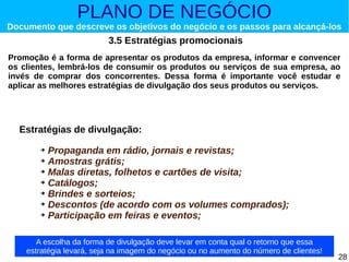 PLANO DE NEGÓCIO

Documento que descreve os objetivos do negócio e os passos para alcançá-los

3.5 Estratégias promocionais
Promoção é a forma de apresentar os produtos da empresa, informar e convencer
os clientes, lembrá-los de consumir os produtos ou serviços de sua empresa, ao
invés de comprar dos concorrentes. Dessa forma é importante você estudar e
aplicar as melhores estratégias de divulgação dos seus produtos ou serviços.

Estratégias de divulgação:
Propaganda em rádio, jornais e revistas;
➔ Amostras grátis;
➔ Malas diretas, folhetos e cartões de visita;
➔ Catálogos;
➔ Brindes e sorteios;
➔ Descontos (de acordo com os volumes comprados);
➔ Participação em feiras e eventos;
➔

A escolha da forma de divulgação deve levar em conta qual o retorno que essa
estratégia levará, seja na imagem do negócio ou no aumento do número de clientes!

28

 