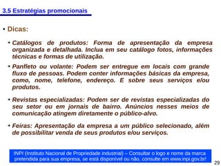 3.5 Estratégias promocionais
●

Dicas:
➔

➔

➔

➔

Catálogos de produtos: Forma de apresentação da empresa
organizada e detalhada. Inclua em seu catálogo fotos, informações
técnicas e formas de utilização.
Panfleto ou volante: Podem ser entregue em locais com grande
fluxo de pessoas. Podem conter informações básicas da empresa,
como, nome, telefone, endereço. E sobre seus serviços e/ou
produtos.
Revistas especializadas: Podem ser de revistas especializadas do
seu setor ou em jornais de bairro. Anúncios nesses meios de
comunicação atingem diretamente o público-alvo.
Feiras: Apresentação da empresa a um público selecionado, além
de possibilitar venda de seus produtos e/ou serviços.
INPI (Instituto Nacional de Propriedade industrial) – Consultar o logo e nome da marca
pretendida para sua empresa, se está disponível ou não, consulte em www.inpi.gov.br!

29

 
