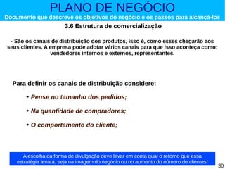 PLANO DE NEGÓCIO

Documento que descreve os objetivos do negócio e os passos para alcançá-los

3.6 Estrutura de comercialização
- São os canais de distribuição dos produtos, isso é, como esses chegarão aos
seus clientes. A empresa pode adotar vários canais para que isso aconteça como:
vendedores internos e externos, representantes.

Para definir os canais de distribuição considere:
➔

Pense no tamanho dos pedidos;

➔

Na quantidade de compradores;

➔

O comportamento do cliente;

A escolha da forma de divulgação deve levar em conta qual o retorno que essa
estratégia levará, seja na imagem do negócio ou no aumento do número de clientes!

30

 