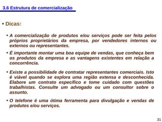 3.6 Estrutura de comercialização

●

Dicas:
➔

➔

➔

➔

A comercialização de produtos e/ou serviços pode ser feita pelos
próprios proprietários da empresa, por vendedores internos ou
externos ou representantes.
É importante montar uma boa equipe de vendas, que conheça bem
os produtos da empresa e as vantagens existentes em relação a
concorrência.
Existe a possibilidade de contratar representantes comerciais. Isto
é viável quando se explora uma região extensa e desconhecida.
Elabore um contrato específico e tome cuidado com questões
trabalhistas. Consulte um advogado ou um consultor sobre o
assunto.
O telefone é uma ótima ferramenta para divulgação e vendas de
produtos e/ou serviços.
31

 