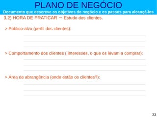 PLANO DE NEGÓCIO

Documento que descreve os objetivos do negócio e os passos para alcançá-los

3.2) HORA DE PRATICAR

– Estudo dos clientes.

> Público-alvo (perfil dos clientes):

> Comportamento dos clientes ( interesses, o que os levam a comprar):

> Área de abrangência (onde estão os clientes?):

33

 
