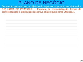PLANO DE NEGÓCIO

Documento que descreve os objetivos do negócio e os passos para alcançá-los

3.6) HORA DE PRATICAR – Estrutura de comercialização, formas de
comercialização e distribuição (descreva abaixo quais serão utilizadas).

39

 