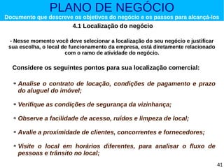 PLANO DE NEGÓCIO

Documento que descreve os objetivos do negócio e os passos para alcançá-los

4.1 Localização do negócio
- Nesse momento você deve selecionar a localização do seu negócio e justificar
sua escolha, o local de funcionamento da empresa, está diretamente relacionado
com o ramo de atividade do negócio.

Considere os seguintes pontos para sua localização comercial:
➔

Analise o contrato de locação, condições de pagamento e prazo
do aluguel do imóvel;

➔

Verifique as condições de segurança da vizinhança;

➔

Observe a facilidade de acesso, ruídos e limpeza de local;

➔

Avalie a proximidade de clientes, concorrentes e fornecedores;

➔

Visite o local em horários diferentes, para analisar o fluxo de
pessoas e trânsito no local;
41

 