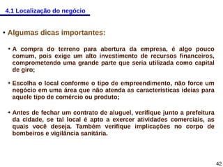 4.1 Localização do negócio

●

Algumas dicas importantes:
➔

➔

➔

A compra do terreno para abertura da empresa, é algo pouco
comum, pois exige um alto investimento de recursos financeiros,
comprometendo uma grande parte que seria utilizada como capital
de giro;
Escolha o local conforme o tipo de empreendimento, não force um
negócio em uma área que não atenda as características ideias para
aquele tipo de comércio ou produto;
Antes de fechar um contrato de aluguel, verifique junto a prefeitura
da cidade, se tal local é apto a exercer atividades comerciais, as
quais você deseja. Também verifique implicações no corpo de
bombeiros e vigilância sanitária.

42

 