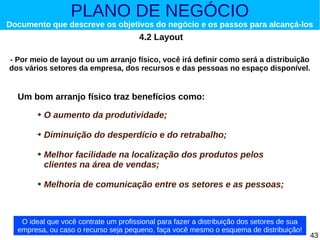 PLANO DE NEGÓCIO

Documento que descreve os objetivos do negócio e os passos para alcançá-los

4.2 Layout
- Por meio de layout ou um arranjo físico, você irá definir como será a distribuição
dos vários setores da empresa, dos recursos e das pessoas no espaço disponível.

Um bom arranjo físico traz benefícios como:
➔

O aumento da produtividade;

➔

Diminuição do desperdício e do retrabalho;

➔

➔

Melhor facilidade na localização dos produtos pelos
clientes na área de vendas;
Melhoria de comunicação entre os setores e as pessoas;

O ideal que você contrate um profissional para fazer a distribuição dos setores de sua
empresa, ou caso o recurso seja pequeno, faça você mesmo o esquema de distribuição!

43

 