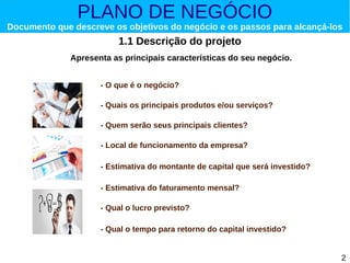 PLANO DE NEGÓCIO

Documento que descreve os objetivos do negócio e os passos para alcançá-los

1.1 Descrição do projeto
Apresenta as principais características do seu negócio.
- O que é o negócio?
- Quais os principais produtos e/ou serviços?
- Quem serão seus principais clientes?
- Local de funcionamento da empresa?
- Estimativa do montante de capital que será investido?
- Estimativa do faturamento mensal?
- Qual o lucro previsto?
- Qual o tempo para retorno do capital investido?
2

 