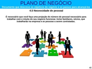 PLANO DE NEGÓCIO

Documento que descreve os objetivos do negócio e os passos para alcançá-los

4.5 Necessidade de pessoal
É necessário que você faça uma projeção do número de pessoal necessário para
trabalhar com o intuito do seu negócio funcionar. Inclui familiares, sócios, que
trabalharão na empresa e as pessoas a serem contratadas.

46

 
