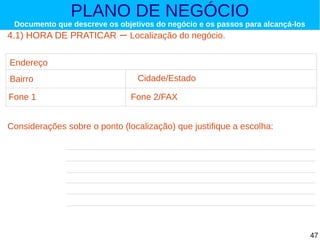 PLANO DE NEGÓCIO

Documento que descreve os objetivos do negócio e os passos para alcançá-los

4.1) HORA DE PRATICAR

– Localização do negócio.

Endereço
Bairro
Fone 1

Cidade/Estado
Fone 2/FAX

Considerações sobre o ponto (localização) que justifique a escolha:

47

 