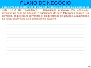 PLANO DE NEGÓCIO

Documento que descreve os objetivos do negócio e os passos para alcançá-los

4.3) HORA DE PRATICAR – Capacidade produtiva e/ou comercial,
descreva no caso de indústria, a quantidade de itens fabricados no mês. No
comércio, as projeções de vendas e, em prestação de serviços, a quantidade
de horas disponíveis para execução do trabalho.

49

 